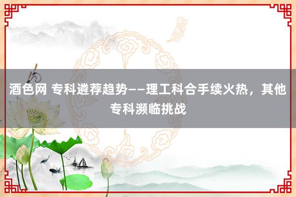 酒色网 专科遴荐趋势——理工科合手续火热，其他专科濒临挑战