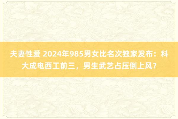 夫妻性爱 2024年985男女比名次独家发布：科大成电西工前三，男生武艺占压倒上风？