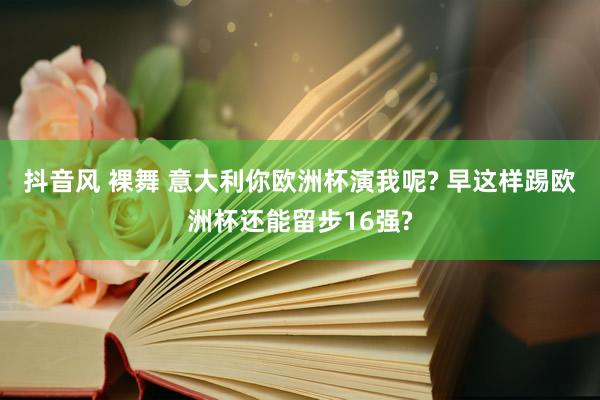 抖音风 裸舞 意大利你欧洲杯演我呢? 早这样踢欧洲杯还能留步16强?