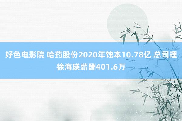 好色电影院 哈药股份2020年蚀本10.78亿 总司理徐海瑛薪酬401.6万