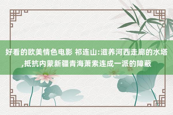 好看的欧美情色电影 祁连山:滋养河西走廊的水塔，抵抗内蒙新疆青海萧索连成一派的障蔽