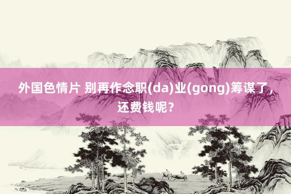 外国色情片 别再作念职(da)业(gong)筹谋了，还费钱呢？