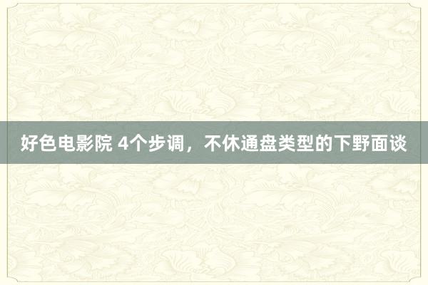 好色电影院 4个步调，不休通盘类型的下野面谈