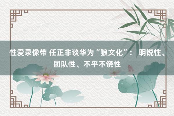 性爱录像带 任正非谈华为“狼文化”： 明锐性、团队性、不平不饶性