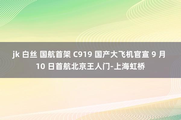 jk 白丝 国航首架 C919 国产大飞机官宣 9 月 10 日首航北京王人门-上海虹桥