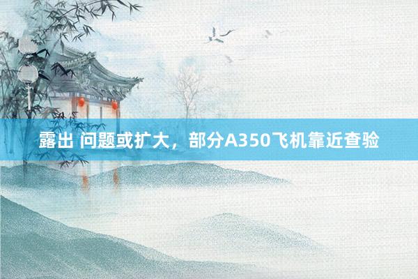 露出 问题或扩大，部分A350飞机靠近查验