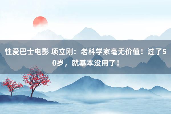 性爱巴士电影 项立刚：老科学家毫无价值！过了50岁，就基本没用了！