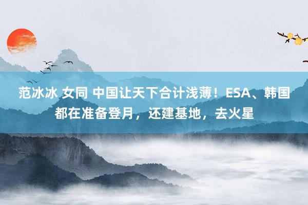 范冰冰 女同 中国让天下合计浅薄！ESA、韩国都在准备登月，还建基地，去火星