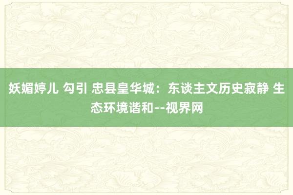 妖媚婷儿 勾引 忠县皇华城：东谈主文历史寂静 生态环境谐和--视界网