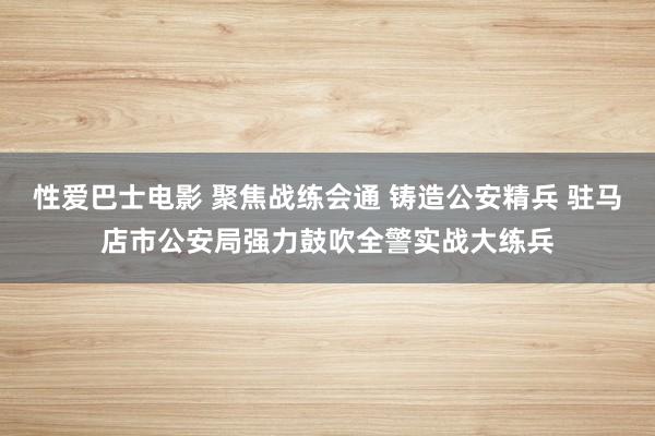 性爱巴士电影 聚焦战练会通 铸造公安精兵 驻马店市公安局强力鼓吹全警实战大练兵