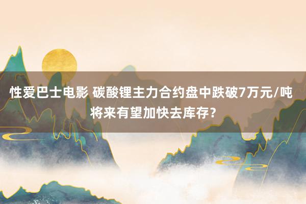 性爱巴士电影 碳酸锂主力合约盘中跌破7万元/吨 将来有望加快去库存？