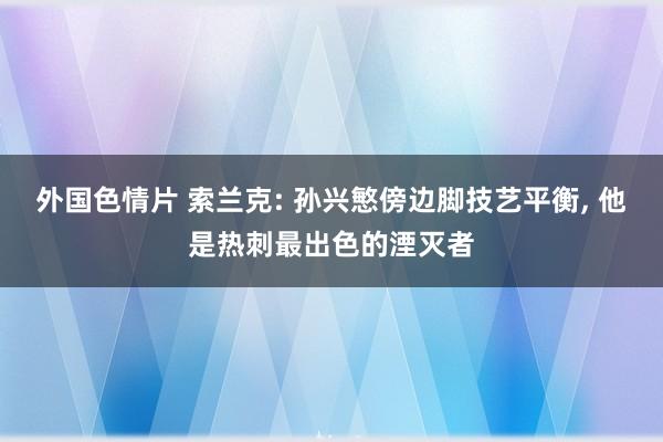 外国色情片 索兰克: 孙兴慜傍边脚技艺平衡， 他是热刺最出色的湮灭者