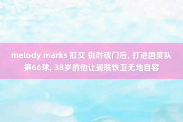 melody marks 肛交 挑射破门后， 打进国度队第66球， 38岁的他让曼联铁卫无地自容