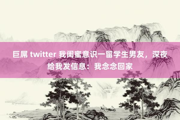 巨屌 twitter 我闺蜜意识一留学生男友，深夜给我发信息：我念念回家