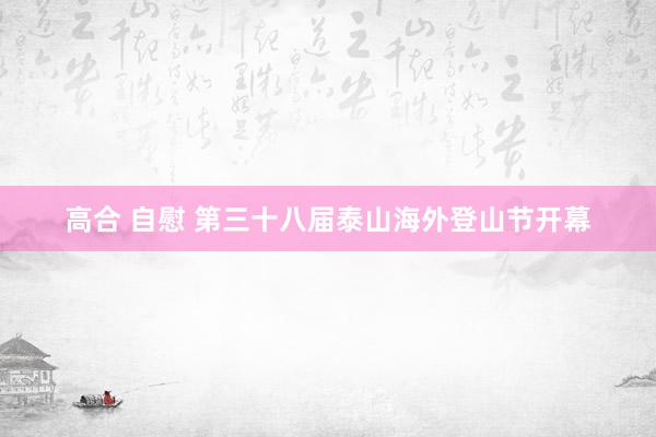 高合 自慰 第三十八届泰山海外登山节开幕