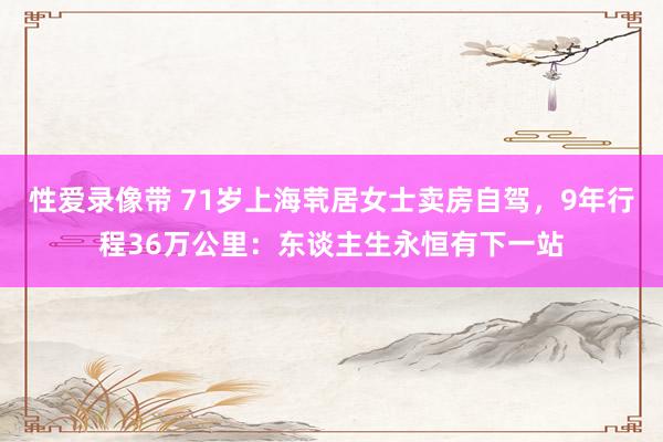 性爱录像带 71岁上海茕居女士卖房自驾，9年行程36万公里：东谈主生永恒有下一站