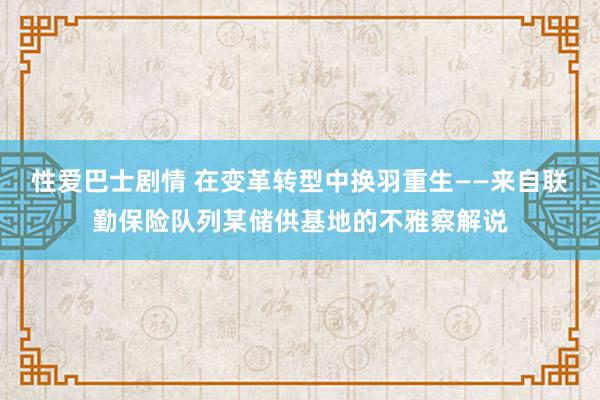 性爱巴士剧情 在变革转型中换羽重生——来自联勤保险队列某储供基地的不雅察解说