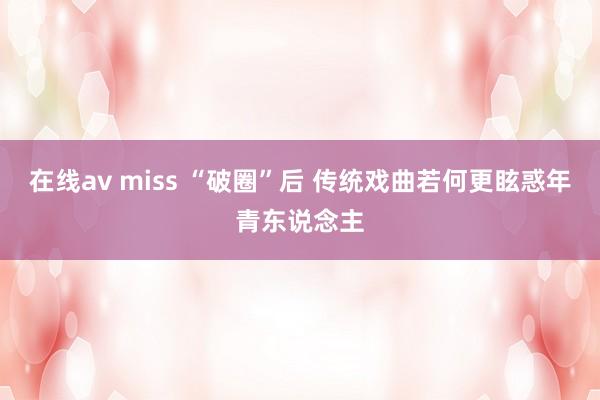 在线av miss “破圈”后 传统戏曲若何更眩惑年青东说念主