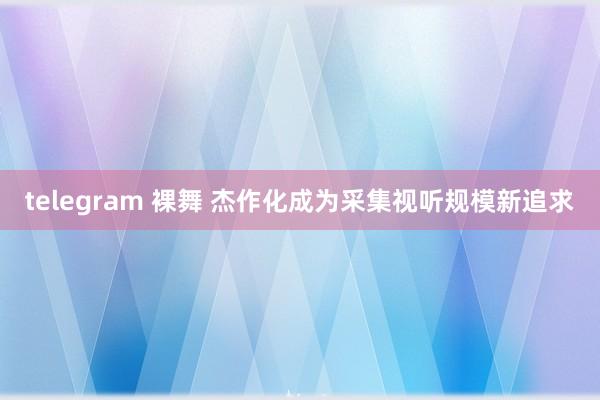 telegram 裸舞 杰作化成为采集视听规模新追求