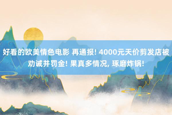 好看的欧美情色电影 再通报! 4000元天价剪发店被劝诫并罚金! 果真多情况， 琢磨炸锅!