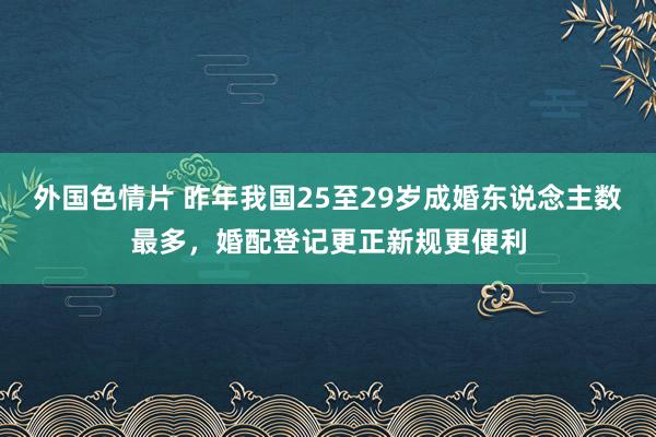 外国色情片 昨年我国25至29岁成婚东说念主数最多，婚配登记更正新规更便利