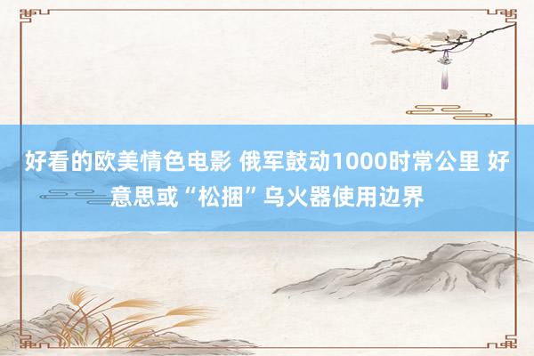 好看的欧美情色电影 俄军鼓动1000时常公里 好意思或“松捆”乌火器使用边界