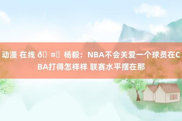 动漫 在线 🤔杨毅：NBA不会关爱一个球员在CBA打得怎样样 联赛水平摆在那