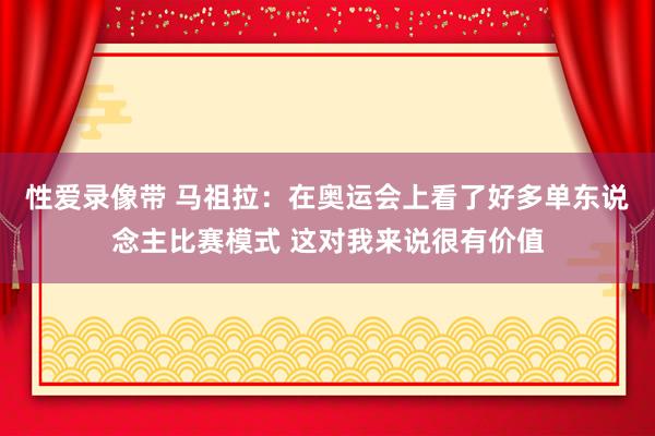 性爱录像带 马祖拉：在奥运会上看了好多单东说念主比赛模式 这对我来说很有价值