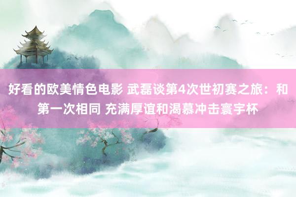 好看的欧美情色电影 武磊谈第4次世初赛之旅：和第一次相同 充满厚谊和渴慕冲击寰宇杯