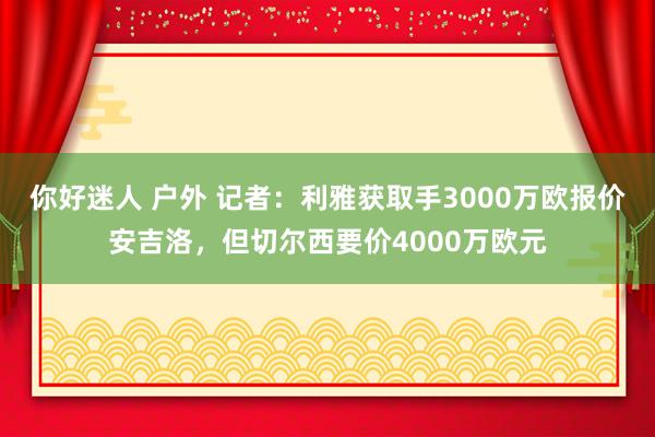 你好迷人 户外 记者：利雅获取手3000万欧报价安吉洛，但切尔西要价4000万欧元