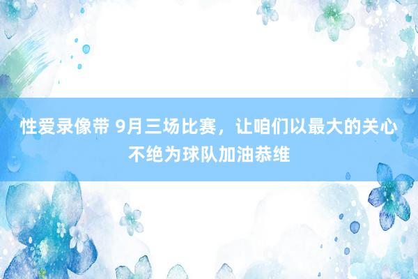 性爱录像带 9月三场比赛，让咱们以最大的关心不绝为球队加油恭维