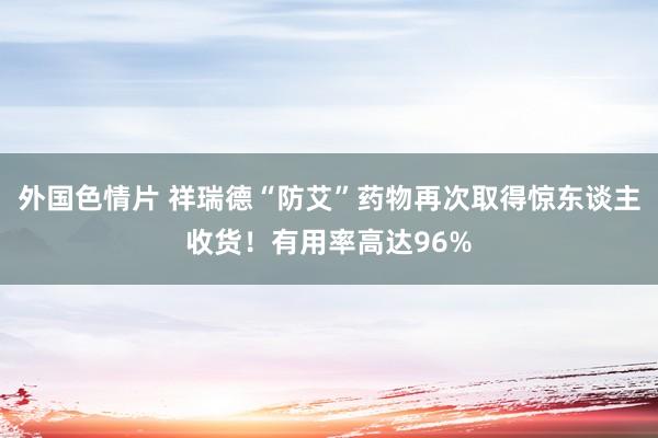 外国色情片 祥瑞德“防艾”药物再次取得惊东谈主收货！有用率高达96%