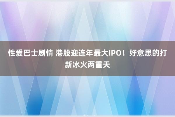 性爱巴士剧情 港股迎连年最大IPO！好意思的打新冰火两重天