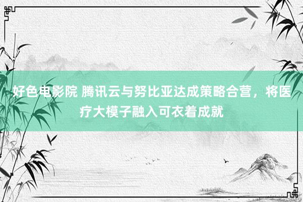 好色电影院 腾讯云与努比亚达成策略合营，将医疗大模子融入可衣着成就