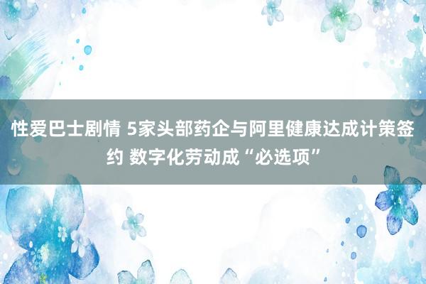 性爱巴士剧情 5家头部药企与阿里健康达成计策签约 数字化劳动成“必选项”