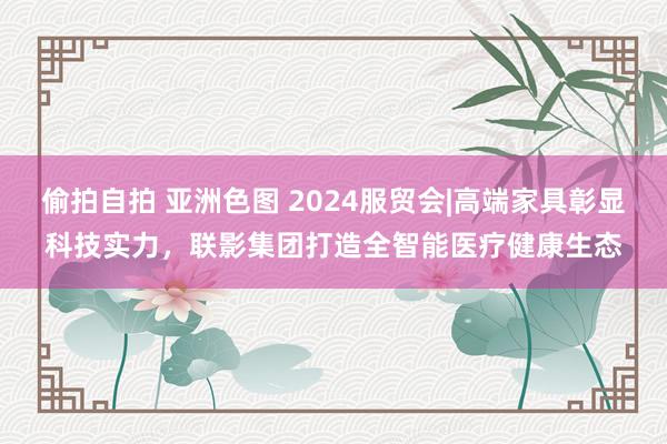 偷拍自拍 亚洲色图 2024服贸会|高端家具彰显科技实力，联影集团打造全智能医疗健康生态