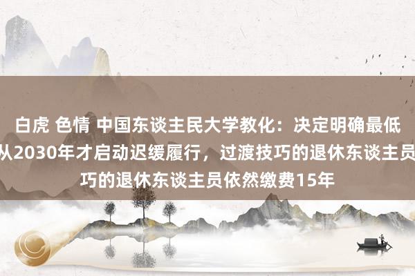 白虎 色情 中国东谈主民大学教化：决定明确最低缴费年限治疗从2030年才启动迟缓履行，过渡技巧的退休东谈主员依然缴费15年