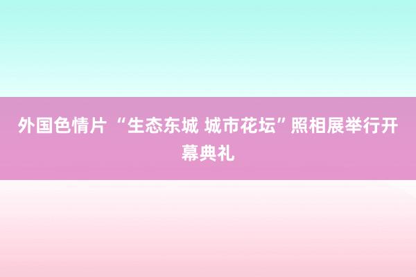 外国色情片 “生态东城 城市花坛”照相展举行开幕典礼