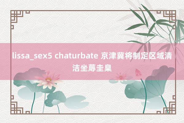 lissa_sex5 chaturbate 京津冀将制定区域清洁坐蓐圭臬