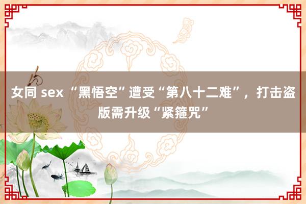 女同 sex “黑悟空”遭受“第八十二难”，打击盗版需升级“紧箍咒”