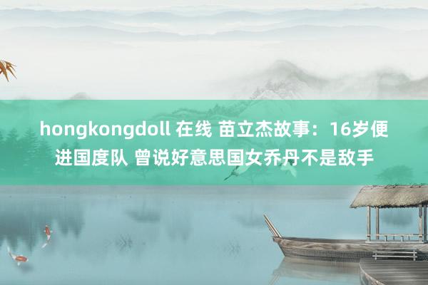 hongkongdoll 在线 苗立杰故事：16岁便进国度队 曾说好意思国女乔丹不是敌手