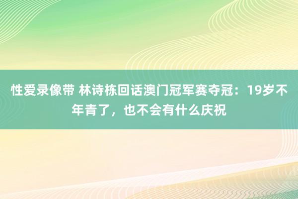 性爱录像带 林诗栋回话澳门冠军赛夺冠：19岁不年青了，也不会有什么庆祝