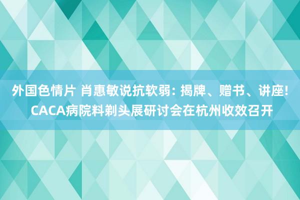 外国色情片 肖惠敏说抗软弱: 揭牌、赠书、讲座! CACA病院料剃头展研讨会在杭州收效召开