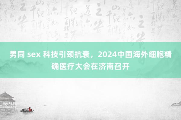 男同 sex 科技引颈抗衰，2024中国海外细胞精确医疗大会在济南召开