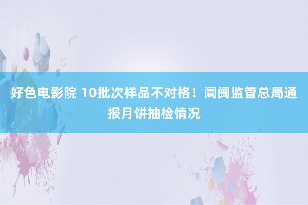 好色电影院 10批次样品不对格！阛阓监管总局通报月饼抽检情况