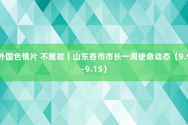 外国色情片 不雅政丨山东各市市长一周使命动态（9.9-9.15）