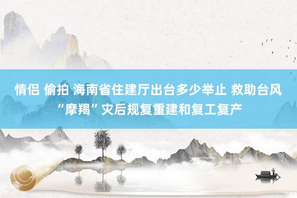 情侣 偷拍 海南省住建厅出台多少举止 救助台风“摩羯”灾后规复重建和复工复产