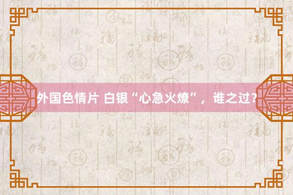 外国色情片 白银“心急火燎”，谁之过？