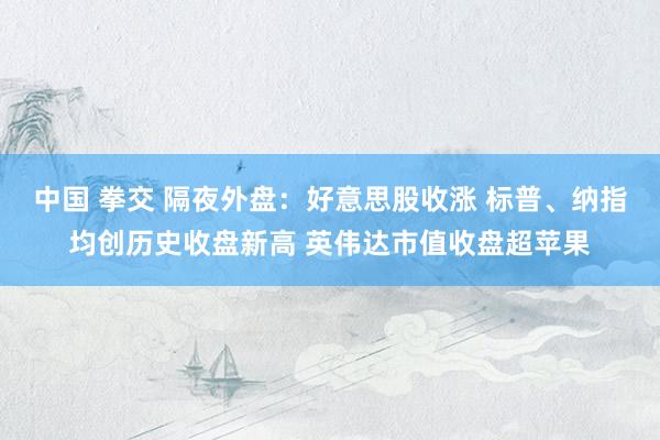 中国 拳交 隔夜外盘：好意思股收涨 标普、纳指均创历史收盘新高 英伟达市值收盘超苹果