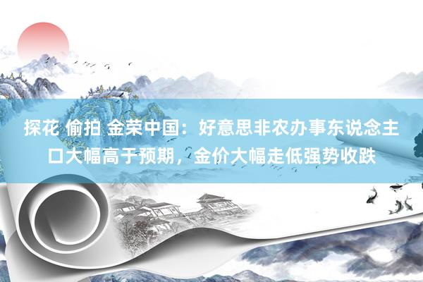 探花 偷拍 金荣中国：好意思非农办事东说念主口大幅高于预期，金价大幅走低强势收跌